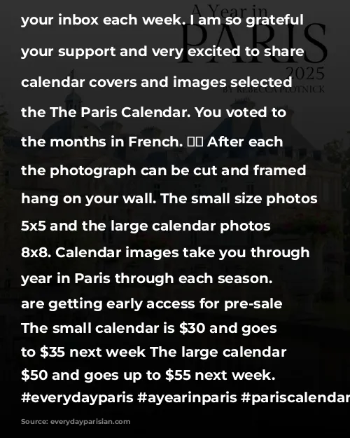 It is officially calendar season! 🥳 The Paris calendar was a project I started in 2020 and now has become a yearly release. Typically, the calendar is on presale in mid September. This year, I had so many requests for the calendar ahead of schedule, I decided to release it early. 
 
The calendar will be on presale until Sunday. Presale orders help me get a count on how many to order from my printer. I place one order and when the calendars sell out, they are done for the year. 

Comment LINK and I will send you the link to purchase the calendar. ❤️
 
The calendar is a great way to support the blog and the valuable content provide in your inbox each week. I am so grateful for your support and very excited to share the calendar covers and images selected for the The Paris Calendar.

You voted to have the months in French. 🇫🇷 After each month, the photograph can be cut and framed to hang on your wall. The small size photos are 5x5 and the large calendar photos are 8x8. Calendar images take you through a year in Paris through each season. 
 
You are getting early access for pre-sale pricing. 
The small calendar is $30 and goes up to $35 next week 
The large calendar is $50 and goes up to $55 next week. 

#everydayparisian #everydayparis #ayearinparis #pariscalendar